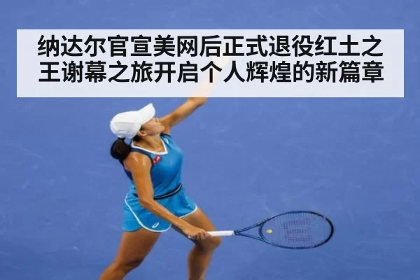 纳达尔官宣美网后正式退役红土之王谢幕之旅开启个人辉煌的新篇章